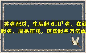 姓名配对、生辰起 🌹 名、在线起名、周易在线，这些起名方法真的靠谱吗过程严谨的起名服务是否值得信赖